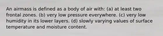 An airmass is defined as a body of air with: (a) at least two frontal zones. (b) very low pressure everywhere. (c) very low humidity in its lower layers. (d) slowly varying values of <a href='https://www.questionai.com/knowledge/kkV3ggZUFU-surface-temperature' class='anchor-knowledge'>surface temperature</a> and moisture content.