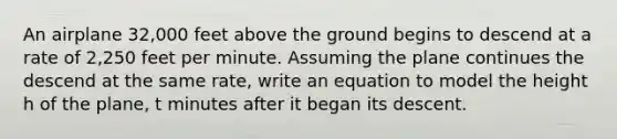 An airplane 32,000 feet above the ground begins to descend at a rate of 2,250 feet per minute. Assuming the plane continues the descend at the same rate, write an equation to model the height h of the plane, t minutes after it began its descent.