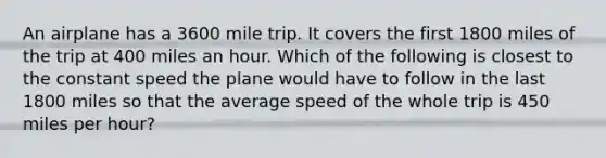 An airplane has a 3600 mile trip. It covers the first 1800 miles of the trip at 400 miles an hour. Which of the following is closest to the constant speed the plane would have to follow in the last 1800 miles so that the average speed of the whole trip is 450 miles per hour?