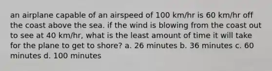 an airplane capable of an airspeed of 100 km/hr is 60 km/hr off the coast above the sea. if the wind is blowing from the coast out to see at 40 km/hr, what is the least amount of time it will take for the plane to get to shore? a. 26 minutes b. 36 minutes c. 60 minutes d. 100 minutes