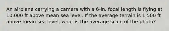 An airplane carrying a camera with a 6-in. focal length is flying at 10,000 ft above mean sea level. If the average terrain is 1,500 ft above mean sea level, what is the average scale of the photo?