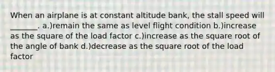 When an airplane is at constant altitude bank, the stall speed will _______. a.)remain the same as level flight condition b.)increase as the square of the load factor c.)increase as the square root of the angle of bank d.)decrease as the square root of the load factor