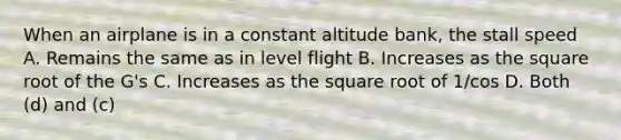 When an airplane is in a constant altitude bank, the stall speed A. Remains the same as in level flight B. Increases as the square root of the G's C. Increases as the square root of 1/cos D. Both (d) and (c)