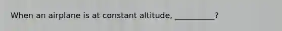 When an airplane is at constant altitude, __________?