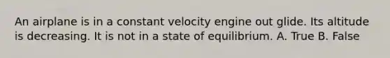 An airplane is in a constant velocity engine out glide. Its altitude is decreasing. It is not in a state of equilibrium. A. True B. False