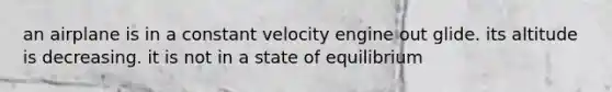 an airplane is in a constant velocity engine out glide. its altitude is decreasing. it is not in a state of equilibrium