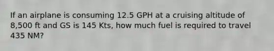 If an airplane is consuming 12.5 GPH at a cruising altitude of 8,500 ft and GS is 145 Kts, how much fuel is required to travel 435 NM?