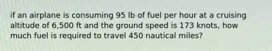 if an airplane is consuming 95 lb of fuel per hour at a cruising altitude of 6,500 ft and the ground speed is 173 knots, how much fuel is required to travel 450 nautical miles?