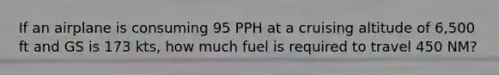 If an airplane is consuming 95 PPH at a cruising altitude of 6,500 ft and GS is 173 kts, how much fuel is required to travel 450 NM?