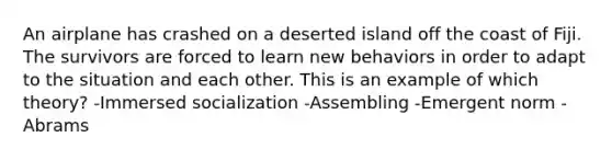 An airplane has crashed on a deserted island off the coast of Fiji. The survivors are forced to learn new behaviors in order to adapt to the situation and each other. This is an example of which theory? -Immersed socialization -Assembling -Emergent norm -Abrams