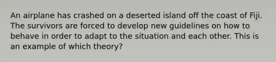 An airplane has crashed on a deserted island off the coast of Fiji. The survivors are forced to develop new guidelines on how to behave in order to adapt to the situation and each other. This is an example of which theory?