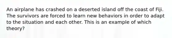 An airplane has crashed on a deserted island off the coast of Fiji. The survivors are forced to learn new behaviors in order to adapt to the situation and each other. This is an example of which theory?