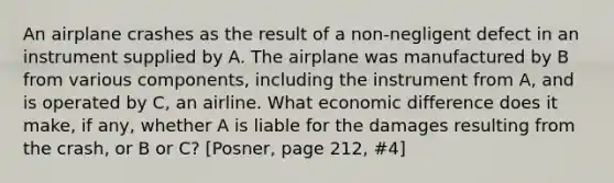 An airplane crashes as the result of a non-negligent defect in an instrument supplied by A. The airplane was manufactured by B from various components, including the instrument from A, and is operated by C, an airline. What economic difference does it make, if any, whether A is liable for the damages resulting from the crash, or B or C? [Posner, page 212, #4]