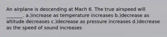 An airplane is descending at Mach 6. The true airspeed will _______. a.)increase as temperature increases b.)decrease as altitude decreases c.)decrease as pressure increases d.)decrease as the speed of sound increases