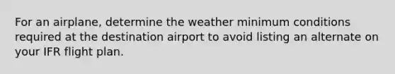 For an airplane, determine the weather minimum conditions required at the destination airport to avoid listing an alternate on your IFR flight plan.