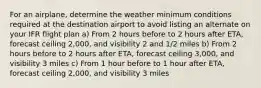 For an airplane, determine the weather minimum conditions required at the destination airport to avoid listing an alternate on your IFR flight plan a) From 2 hours before to 2 hours after ETA, forecast ceiling 2,000, and visibility 2 and 1/2 miles b) From 2 hours before to 2 hours after ETA, forecast ceiling 3,000, and visibility 3 miles c) From 1 hour before to 1 hour after ETA, forecast ceiling 2,000, and visibility 3 miles