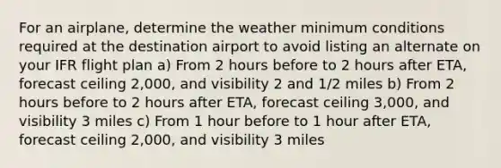 For an airplane, determine the weather minimum conditions required at the destination airport to avoid listing an alternate on your IFR flight plan a) From 2 hours before to 2 hours after ETA, forecast ceiling 2,000, and visibility 2 and 1/2 miles b) From 2 hours before to 2 hours after ETA, forecast ceiling 3,000, and visibility 3 miles c) From 1 hour before to 1 hour after ETA, forecast ceiling 2,000, and visibility 3 miles