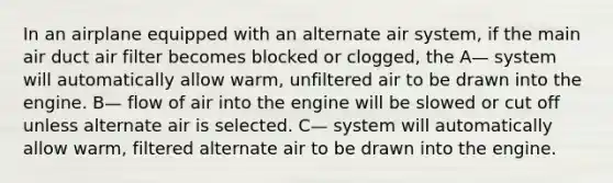 In an airplane equipped with an alternate air system, if the main air duct air filter becomes blocked or clogged, the A— system will automatically allow warm, unfiltered air to be drawn into the engine. B— flow of air into the engine will be slowed or cut off unless alternate air is selected. C— system will automatically allow warm, filtered alternate air to be drawn into the engine.