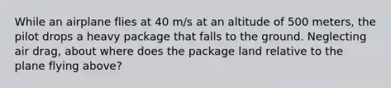 While an airplane flies at 40 m/s at an altitude of 500 meters, the pilot drops a heavy package that falls to the ground. Neglecting air drag, about where does the package land relative to the plane flying above?