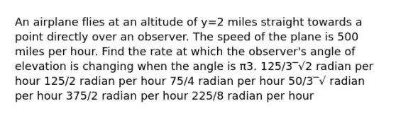 An airplane flies at an altitude of y=2 miles straight towards a point directly over an observer. The speed of the plane is 500 miles per hour. Find the rate at which the observer's angle of elevation is changing when the angle is π3. 125/3‾√2 radian per hour 125/2 radian per hour 75/4 radian per hour 50/3‾√ radian per hour 375/2 radian per hour 225/8 radian per hour