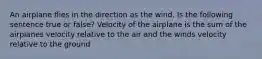 An airplane flies in the direction as the wind. Is the following sentence true or false? Velocity of the airplane is the sum of the airplanes velocity relative to the air and the winds velocity relative to the ground