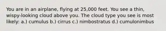 You are in an airplane, flying at 25,000 feet. You see a thin, wispy-looking cloud above you. The cloud type you see is most likely: a.) cumulus b.) cirrus c.) nimbostratus d.) cumulonimbus