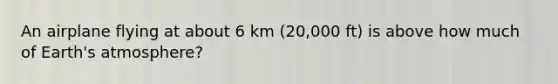 An airplane flying at about 6 km (20,000 ft) is above how much of Earth's atmosphere?