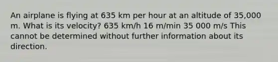 An airplane is flying at 635 km per hour at an altitude of 35,000 m. What is its velocity? 635 km/h 16 m/min 35 000 m/s This cannot be determined without further information about its direction.