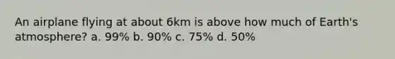 An airplane flying at about 6km is above how much of Earth's atmosphere? a. 99% b. 90% c. 75% d. 50%