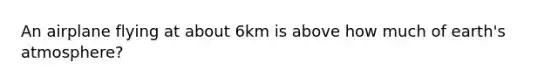 An airplane flying at about 6km is above how much of earth's atmosphere?