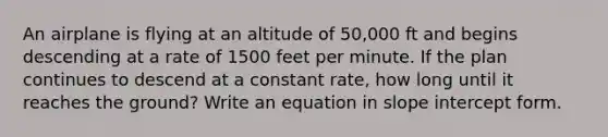 An airplane is flying at an altitude of 50,000 ft and begins descending at a rate of 1500 feet per minute. If the plan continues to descend at a constant rate, how long until it reaches the ground? Write an equation in slope intercept form.