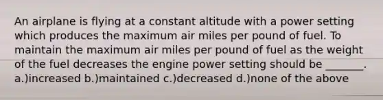 An airplane is flying at a constant altitude with a power setting which produces the maximum air miles per pound of fuel. To maintain the maximum air miles per pound of fuel as the weight of the fuel decreases the engine power setting should be _______. a.)increased b.)maintained c.)decreased d.)none of the above