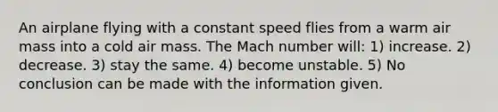 An airplane flying with a constant speed flies from a warm air mass into a cold air mass. The Mach number will: 1) increase. 2) decrease. 3) stay the same. 4) become unstable. 5) No conclusion can be made with the information given.