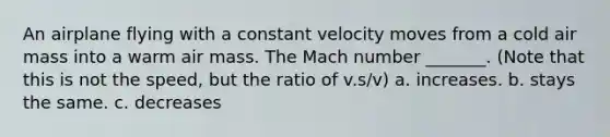 An airplane flying with a constant velocity moves from a cold air mass into a warm air mass. The Mach number _______. (Note that this is not the speed, but the ratio of v.s/v) a. increases. b. stays the same. c. decreases