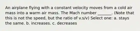 An airplane flying with a constant velocity moves from a cold air mass into a warm air mass. The Mach number _______. (Note that this is not the speed, but the ratio of v.s/v) Select one: a. stays the same. b. increases. c. decreases