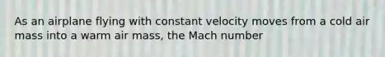 As an airplane flying with constant velocity moves from a cold air mass into a warm air mass, the Mach number