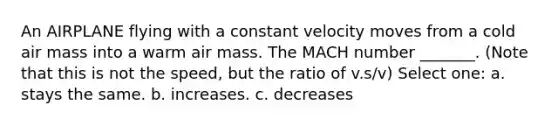 An AIRPLANE flying with a constant velocity moves from a cold air mass into a warm air mass. The MACH number _______. (Note that this is not the speed, but the ratio of v.s/v) Select one: a. stays the same. b. increases. c. decreases