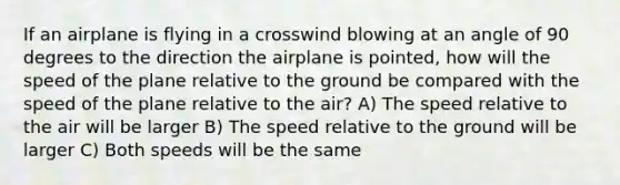 If an airplane is flying in a crosswind blowing at an angle of 90 degrees to the direction the airplane is pointed, how will the speed of the plane relative to the ground be compared with the speed of the plane relative to the air? A) The speed relative to the air will be larger B) The speed relative to the ground will be larger C) Both speeds will be the same