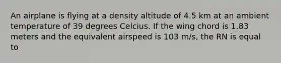 An airplane is flying at a density altitude of 4.5 km at an ambient temperature of 39 degrees Celcius. If the wing chord is 1.83 meters and the equivalent airspeed is 103 m/s, the RN is equal to