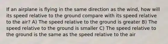 If an airplane is flying in the same direction as the wind, how will its speed relative to the ground compare with its speed relative to the air? A) The speed relative to the ground is greater B) The speed relative to the ground is smaller C) The speed relative to the ground is the same as the speed relative to the air