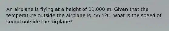 An airplane is flying at a height of 11,000 m. Given that the temperature outside the airplane is -56.5ºC, what is the speed of sound outside the airplane?