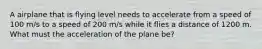 A airplane that is flying level needs to accelerate from a speed of 100 m/s to a speed of 200 m/s while it flies a distance of 1200 m. What must the acceleration of the plane be?