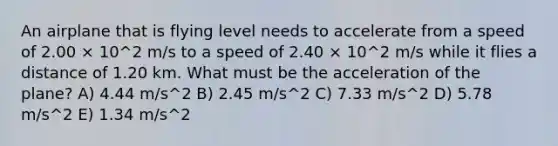 An airplane that is flying level needs to accelerate from a speed of 2.00 × 10^2 m/s to a speed of 2.40 × 10^2 m/s while it flies a distance of 1.20 km. What must be the acceleration of the plane? A) 4.44 m/s^2 B) 2.45 m/s^2 C) 7.33 m/s^2 D) 5.78 m/s^2 E) 1.34 m/s^2