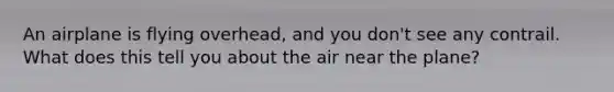 An airplane is flying overhead, and you don't see any contrail. What does this tell you about the air near the plane?