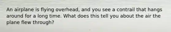 An airplane is flying overhead, and you see a contrail that hangs around for a long time. What does this tell you about the air the plane flew through?