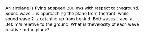 An airplane is flying at speed 200 m/s with respect to theground. Sound wave 1 is approaching the plane from thefront, while sound wave 2 is catching up from behind. Bothwaves travel at 340 m/s relative to the ground. What is thevelocity of each wave relative to the plane?