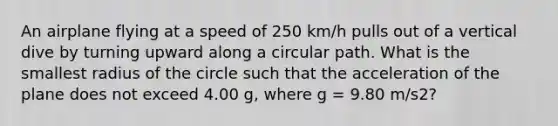 An airplane flying at a speed of 250 km/h pulls out of a vertical dive by turning upward along a circular path. What is the smallest radius of the circle such that the acceleration of the plane does not exceed 4.00 g, where g = 9.80 m/s2?