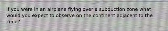 If you were in an airplane flying over a subduction zone what would you expect to observe on the continent adjacent to the zone?