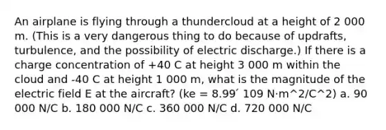 An airplane is flying through a thundercloud at a height of 2 000 m. (This is a very dangerous thing to do because of updrafts, turbulence, and the possibility of electric discharge.) If there is a charge concentration of +40 C at height 3 000 m within the cloud and -40 C at height 1 000 m, what is the magnitude of the electric field E at the aircraft? (ke = 8.99 ́ 109 N·m^2/C^2) a. 90 000 N/C b. 180 000 N/C c. 360 000 N/C d. 720 000 N/C