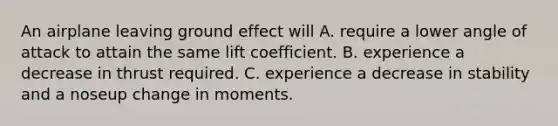 An airplane leaving ground effect will A. require a lower angle of attack to attain the same lift coefficient. B. experience a decrease in thrust required. C. experience a decrease in stability and a noseup change in moments.